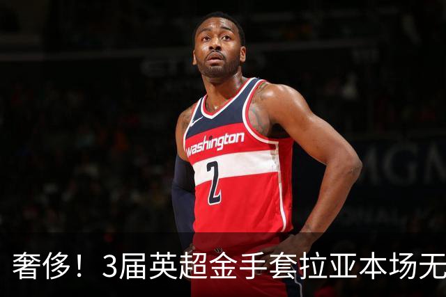 奢侈！3届英超金手套拉亚本场无缘先发，乌奈西蒙仍是西班牙一门